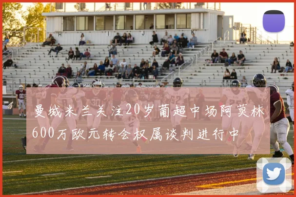 曼城米兰关注20岁葡超中场阿莫林600万欧元转会权属谈判进行中