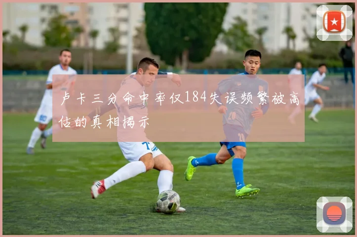 卢卡三分命中率仅184失误频繁被高估的真相揭示