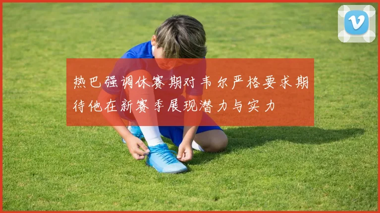 热巴强调休赛期对韦尔严格要求期待他在新赛季展现潜力与实力
