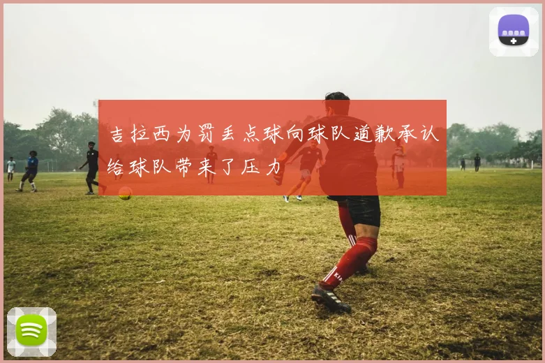 吉拉西为罚丢点球向球队道歉承认给球队带来了压力