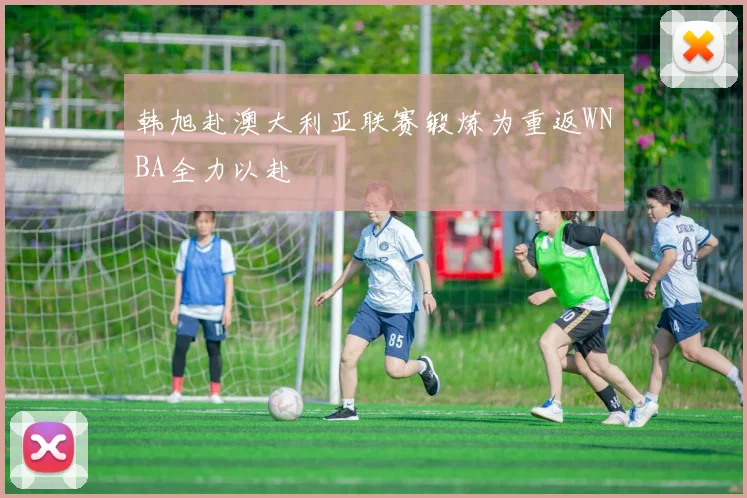 韩旭赴澳大利亚联赛锻炼为重返WNBA全力以赴
