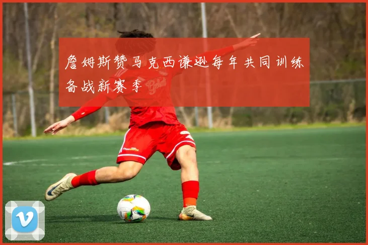 詹姆斯赞马克西谦逊每年共同训练备战新赛季