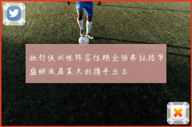 独行侠训练阵容惊艳全场弗拉格华盛顿浓眉莱夫利携手出击