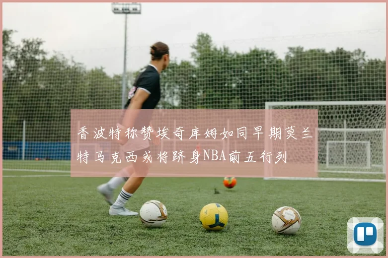 香波特称赞埃奇库姆如同早期莫兰特马克西或将跻身NBA前五行列