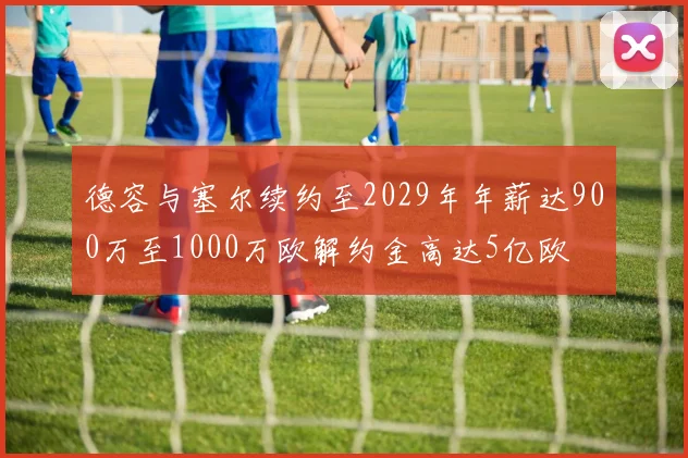 德容与塞尔续约至2029年年薪达900万至1000万欧解约金高达5亿欧