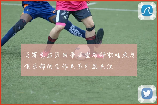 马赛总监贝纳蒂亚宣布辞职结束与俱乐部的合作关系引发关注