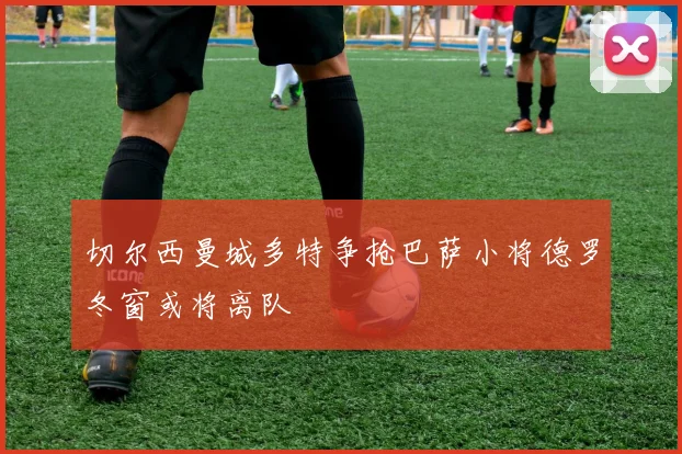 切尔西曼城多特争抢巴萨小将德罗冬窗或将离队