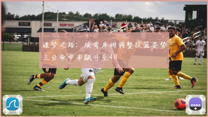 追梦之路：埃奇库姆调整投篮姿势三分命中率飙升至40