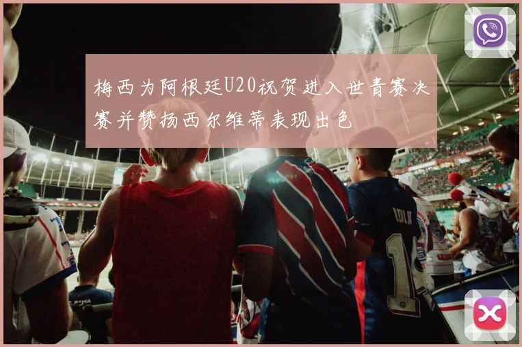 梅西为阿根廷U20祝贺进入世青赛决赛并赞扬西尔维蒂表现出色