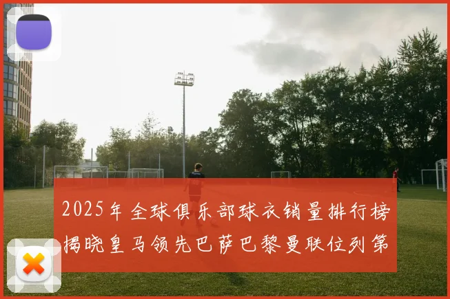 2025年全球俱乐部球衣销量排行榜揭晓皇马领先巴萨巴黎曼联位列第七