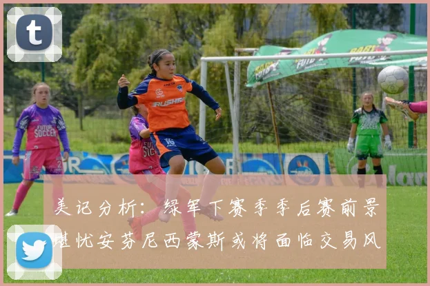 美记分析：绿军下赛季季后赛前景堪忧安芬尼西蒙斯或将面临交易风险