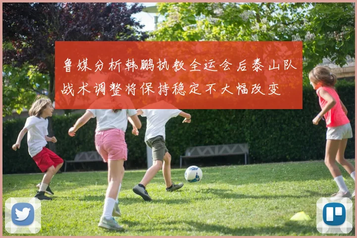 鲁媒分析韩鹏执教全运会后泰山队战术调整将保持稳定不大幅改变