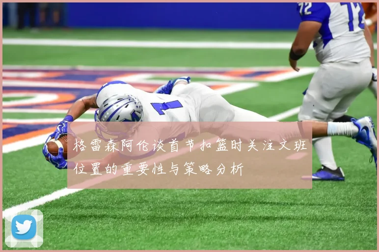 格雷森阿伦谈首节扣篮时关注文班位置的重要性与策略分析