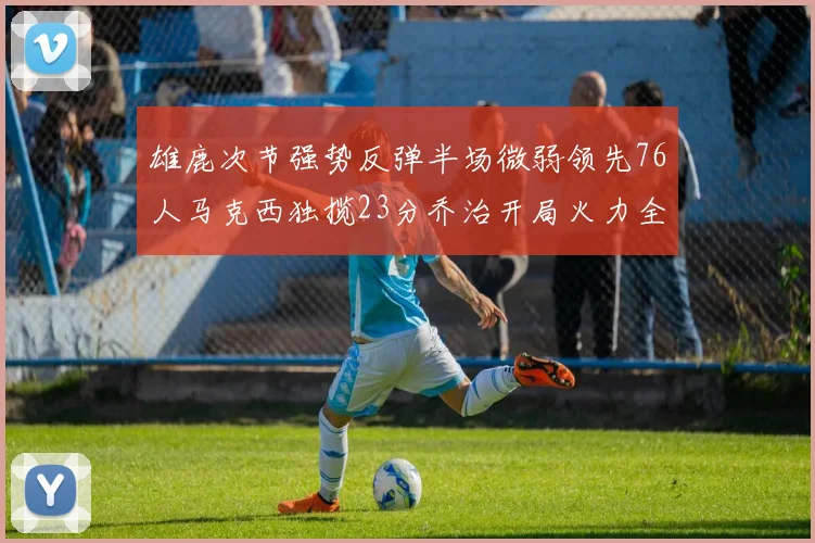 雄鹿次节强势反弹半场微弱领先76人马克西独揽23分乔治开局火力全开