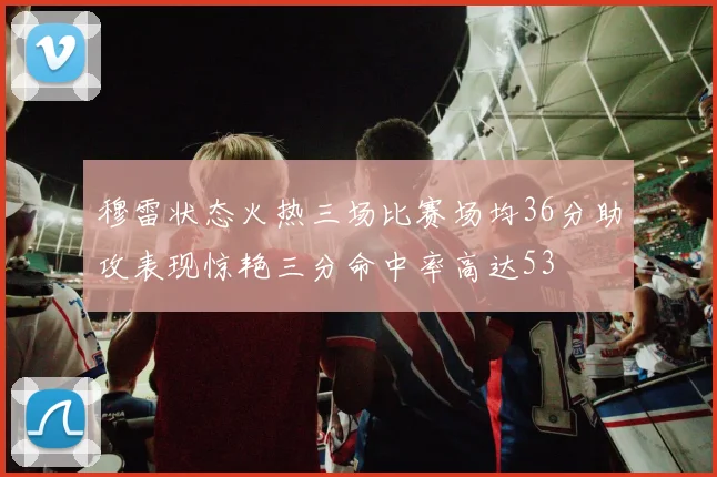 穆雷状态火热三场比赛场均36分助攻表现惊艳三分命中率高达53