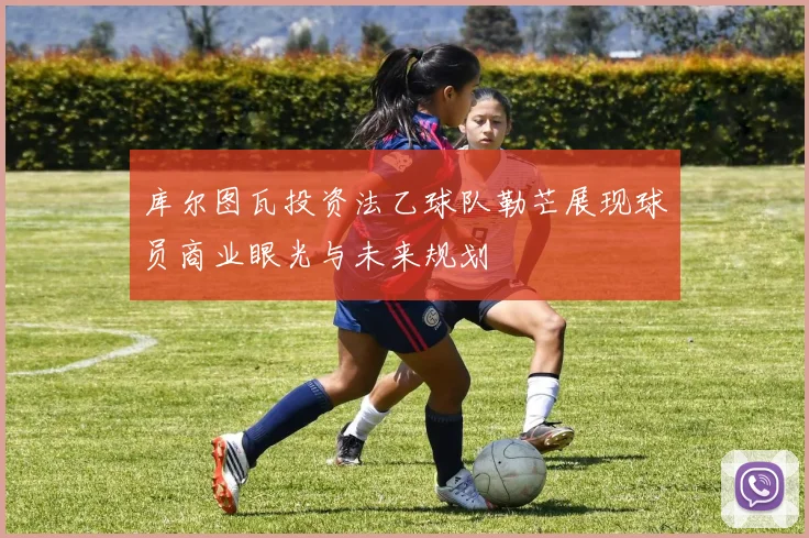 库尔图瓦投资法乙球队勒芒展现球员商业眼光与未来规划