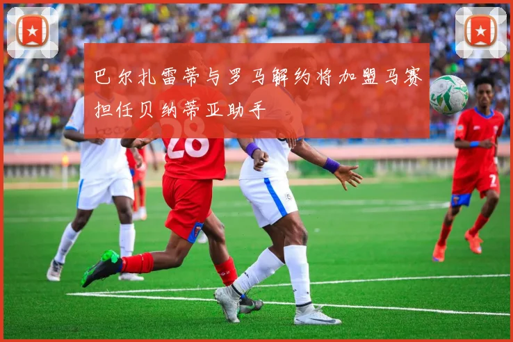 巴尔扎雷蒂与罗马解约将加盟马赛担任贝纳蒂亚助手