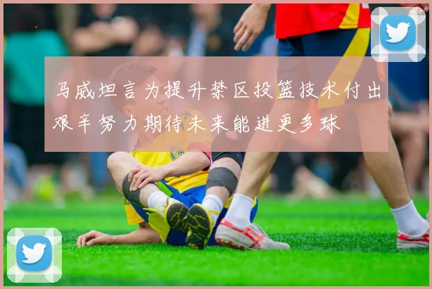 马威坦言为提升禁区投篮技术付出艰辛努力期待未来能进更多球