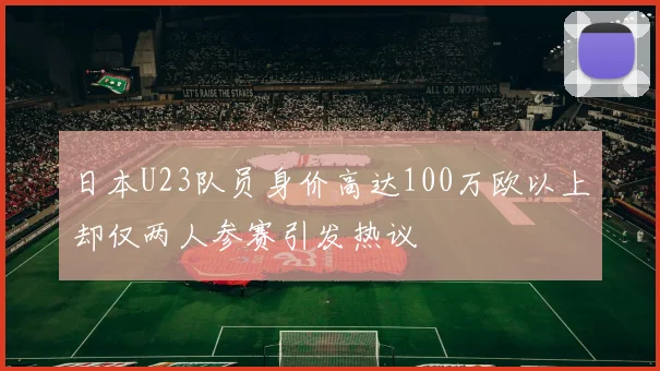 日本U23队员身价高达100万欧以上却仅两人参赛引发热议